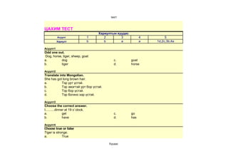 test1



ЦАХИМ ТЕСТ
                                   Хариултын хуудас
          Асуулт               1      2        3            4        5
          Хариулт              b      b        a            a   1d,2c,3b,4a

Асуулт1
Odd one out.
Dog, horse, tiger, sheep, goat
a.         dog                              c.        goat
b.         tiger                            d.        horse

Асуулт2
Translate into Mongolian.
She has got long brown hair.
a.          Тэр урт үстэй.
b.          Тэр эмэгтэй урт бор үстэй.
c.          Тэр бор үстэй.
d.          Тэр богино хар үстэй.

Асуулт3
Choose the correct answer.
I..........dinner at 19 o`clock.
a.              get                         c.        go
b.              have                        d.        has

Асуулт4
Choose true or false
Tiger is stronge.
a.           True

                                         Хуудас 
 