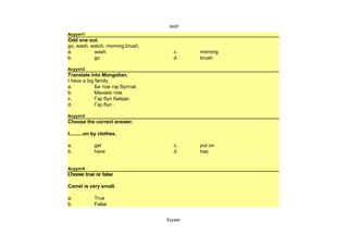 test2
Асуулт1
Odd one out.
go, wash, watch, morning,brush,
a.         wash                      c.     morning
b.         go                        d.     brush

Асуулт2
Translate into Mongolian.
I have a big family.
a.           Би том гэр бүлтэй.
b.           Манайх том.
c.           Гэр бүл байдаг.
d.           Гэр бүл .

Асуулт3
Choose the correct answer.

I..........on by clothes.

a.           get                     c.     put on
b.           have                    d.     has


Асуулт4
Choose true or false

Camel is very small.

a.           True
b.           False


                                  Хуудас 
 