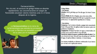 Farmacocinética
Por vía oral, el extracto de ginkgo biloba se absorbe
rápidamente; las concentraciones en sangre de
flavonoides alcanzan valores máximos unas 2 o 3 horas
después de la ingesta.
La farmacocinética es la rama de
la farmacología que estudia los procesos a
los que un fármaco es sometido a través
de su paso por el organismo.
 