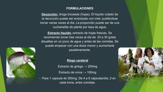 FORMULACIONES
Decocción: droga troceada (hojas). El líquido colado de
la decocción puede ser endulzado con miel, pudiéndose
tomar varias veces al día. La proporción puede ser de una
cucharadita de planta por taza de agua.
Extracto líquido: extracto de hojas frescas. Se
recomienda tomar tres veces al día de 20 a 30 gotas
disueltas en un poco de agua y antes de las comidas. Se
puede empezar con una dosis menor y aumentarla
paulatinamente.
Riego cerebral
Extracto de ginkgo → 200mg
Extracto de vinca → 100mg
- Para 1 capsula de 300mg. De 4 a 6 cápsulas/día, 2 en
cada toma, entre comidas.
 