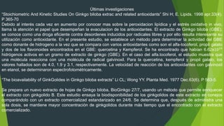 Últimas investigaciones
“Stoichiometric And Kinetic Studies On Ginkgo biloba extrac and related antioxidants” Shi H; E. Lipids. 1998 apr.33(4).
P 365-70
Debido al interés cada vez en aumento por conocer mas sobre la peroxidacion lipídica y el estrés oxidativo in vivo,
llama la atención el papel que desempeñan la evaculacion de los antioxidantes. El extracto de Ginkgo biloba (GBE),
se conoce como una droga eficiente contra desordenes inducidos por radicales libres y por ello resulta interesante su
utilización como antioxidante. En el presente estudio, se establece un método para determinar la actividad del GBE
como donante de hidrogeno a la vez que se compara con varios antioxidantes como son el alfa-tocoferol, propil galato
y dos de los flavonoides encontrados en el GBE: quercetina y Kempferol. Se ha encontrado que habían 6.62x1019
hidrógenos activos en un gramo de extracto de ginkgo (GBE). En el caso del alfa.tocoferol, el estudio muestra que
una molécula reacciona con una molécula de radical galvinoxil. Para la quercetina, kempferol y propil galato, los
valores hallados son de 4.0, 1.9 y 3.1, respectivamente. La velocidad de reacción de los antioxidantes con galvinoxil
en etanol, se determinaron espectrofotométricamente.
“The bioavailability of GinkGolides in Ginkgo biloba extracts” Li CL; Wong YY. Planta Med. 1977 Dec.63(6). P 563-5.
Se prepara un nuevo extracto de hojas de Ginkgo biloba, BioGinkgo 27/7, usando un método que permite enriquecer
el extracto con ginkgolido B. Este estudio ensaya la biodisponibilidad de los ginkgolidos de este extracto en conejos
comparándolo con un extracto comercializad estandarizado en 24/6. Se determina que, después de administra una
sola dosis, se mantiene mayor concentración de ginkgolidos durante más tiempo que el encontrado con el extracto
comercializado.
 