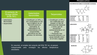 El extracto de
Ginkgo biloba
(EGb 761)
• heterósidos
flavonoides
• terpenoides
Heterósidos
flavonoides
• Constituyen un 24%, y
son compuestos en los
que el aglicon es un
flavonol (como la
quercetina, el
kaempferol o la
isoramnetina) y los
componentes
glucídicos son las
glucosa o la ramnosa.
Terpenoides
• Constituyen un 6% y
son moléculas que
poseen un tipo de
estructura tan especial
y única, que se
encuentran
exclusivamente en el
ginkgo.
• Presentan tres
funciones lactona y un
grupo terbutilo único
en el reino vegetal.
En resumen, el empleo del conjunto del EGb 761 es, al parecer,
indispensable para conseguir los efectos terapéuticos
estudiados.
 