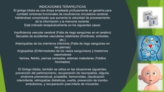INDICACIONES TERAPEUTICAS
El ginkgo biloba es una dropa empleada profusamente en geriatría para
combatir síntomas funcionales de insuficiencia circulatoria cerebral,
habiéndose comprobado que aumenta la velocidad de procesamiento
de la información y la memoria reciente.
Está indicado terapéuticamente en los siguientes casos:
Insuficiencia vascular cerebral (Falta de riego sanguíneo en el cerebro)
Secuelas de accidentes vasculares celebrares (trombosis, embolias,
etc.)
Arteriopatías de los miembros inferiores (Falta de riego sanguíneo en
las piernas)
Angiopatías (Enfermedades de los vasos sanguíneos) y trastornos
vasomotores
Varices, flebitis, piernas cansadas, edemas maleolares (Tobillos
hinchados)
El Ginkgo biloba, también se utiliza en las situaciones siguientes:
prevención del parkinsonismo, recuperación de neuropatías, oliguria,
síndrome premenstrual, prostatitis, hemorroides, claudicación
intermitente, retinopatías diabéticas, uveítis, prevención de trombo-
embolismos, y recuperación post-infarto de miocardio.
 