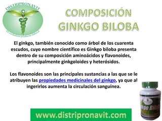 El ginkgo, también conocido como árbol de los cuarenta
escudos, cuyo nombre científico es Ginkgo biloba presenta
dentro de su composición aminoácidos y flavonoides,
principalmente ginkgoloides y heterósidos.
Los flavonoides son las principales sustancias a las que se le
atribuyen las propiedades medicinales del ginkgo, ya que al
ingerirlos aumenta la circulación sanguínea.
 