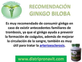 Es muy recomendado de consumir ginkgo en
caso de existir antecedentes familiares de
trombosis, ya que el ginkgo ayuda a prevenir
la formación de coágulos, además de mejorar
la circulación de la sangre, también es muy
útil para tratar la arterioesclerosis.
 