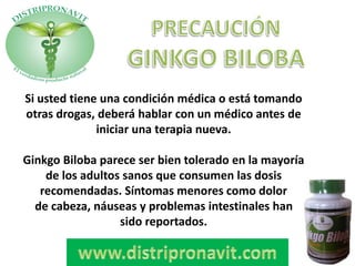 Si usted tiene una condición médica o está tomando
otras drogas, deberá hablar con un médico antes de
iniciar una terapia nueva.
Ginkgo Biloba parece ser bien tolerado en la mayoría
de los adultos sanos que consumen las dosis
recomendadas. Síntomas menores como dolor
de cabeza, náuseas y problemas intestinales han
sido reportados.
 