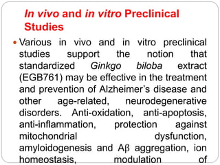 In vivo and in vitro Preclinical
Studies
 Various in vivo and in vitro preclinical
studies support the notion that
standardized Ginkgo biloba extract
(EGB761) may be effective in the treatment
and prevention of Alzheimer’s disease and
other age-related, neurodegenerative
disorders. Anti-oxidation, anti-apoptosis,
anti-inflammation, protection against
mitochondrial dysfunction,
amyloidogenesis and Aβ aggregation, ion
homeostasis, modulation of
 