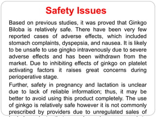 Safety Issues
Based on previous studies, it was proved that Ginkgo
Biloba is relatively safe. There have been very few
reported cases of adverse effects, which included
stomach complaints, dyspepsia, and nausea. It is likely
to be unsafe to use gingko intravenously due to severe
adverse effects and has been withdrawn from the
market. Due to inhibiting effects of ginkgo on platelet
activating factors it raises great concerns during
perioperative stage.
Further, safety in pregnancy and lactation is unclear
due to lack of reliable information; thus, it may be
better to avoid using this product completely. The use
of ginkgo is relatively safe however it is not commonly
prescribed by providers due to unregulated sales of
 
