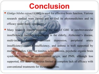 Conclusion
 Ginkgo biloba extract (GBE) is used for effective brain function. Various
research studied were carried out to find its phytomedicines and its
efficacy under many conditions.
 Many research reports regarding the use of GBE in cerebrovascular
insufficiency, memory impairment in the elderly, Alzheimer’s disease,
multi-infarct dementia, resistant depression, peripheral artery
insufficiency, venous insufficiency, and asthma is well supported by
multiple studies. GBE for tinnitus, schizophrenia, psychotic organic brain
syndrome, vertigo of undetermined origin, and PMS, although less
supported, still deserves serious limited or complete lack of efficacy with
conventional treatments for these conditions.
 