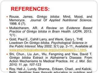 REFERENCES:
 Rouse, James. Ginkgo biloba: Mind, Mood, and
Memoryce. Journal Of Applied Nutritional Science.
1998. 6 (7).
 Mullaicharam, AR. A Review on Evidence Based
Practice of Ginkgo biloba in Brain Health. IJCPA. 2013.
1(1) .
 Gold, Paul E., Cahill Larry, and Wenk, Gary L. THE
Lowdown On Ginkgo biloba. Psychological Science in
the Public Interest. May 2002; 3(1) pp. 2–11;. Available at
www.psychologicalscience.org/journals/pspi/3–1.html.
 Shi, Chun., Liu Jun., Wu, Fengming and Yew, David T.
Ginkgo biloba Extract in Alzheimer’s Disease: From
Action Mechanisms to Medical Practice. Int. J. Mol. Sci.
2010; 11. pp. 107-123
 Roy, Heli J., Lundy, Shanna., Eriksen, Chad., and Kalicki,
 