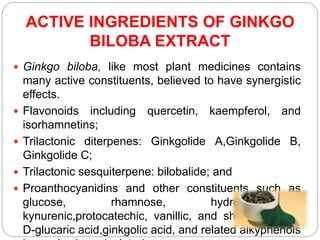 ACTIVE INGREDIENTS OF GINKGO
BILOBA EXTRACT
 Ginkgo biloba, like most plant medicines contains
many active constituents, believed to have synergistic
effects.
 Flavonoids including quercetin, kaempferol, and
isorhamnetins;
 Trilactonic diterpenes: Ginkgolide A,Ginkgolide B,
Ginkgolide C;
 Trilactonic sesquiterpene: bilobalide; and
 Proanthocyanidins and other constituents such as
glucose, rhamnose, hydroxykinurenic,
kynurenic,protocatechic, vanillic, and shikimic acids,
D-glucaric acid,ginkgolic acid, and related alkyphenols
 