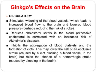 Ginkgo’s Effects on the Brain
 CIRCULATORY
■ Stimulates widening of the blood vessels, which leads to
increased blood flow to the brain and lowered blood
pressure (perhaps reducing the risk of stroke).
■ Reduces cholesterol levels in the blood (excessive
cholesterol is correlated with an increased risk of
Alzheimer’s disease).
■ Inhibits the aggregation of blood platelets and the
formation of clots. This may lower the risk of an occlusive
stroke (caused by a clot blocking a blood vessel in the
brain) but raise the chance of a hemorrhagic stroke
(caused by bleeding in the brain).
 