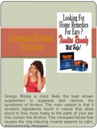 Ginkgo Biloba is most likely the best known
supplement to suppress and remove the
symptoms of tinnitus. The main reason is that it
contains ingredients found in nature that allow
blood to flow more freely to the parts of your ear
that contain the tinnitus. This increased blood flow
causes the ring-inducing muscle spasms to calm,
and eventually disappear.
Ginkgo Biloba
Tinnitus
 