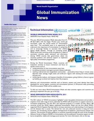 Global Immunization News                     30 March 2012



                                                                         World Health Organization


                                                                         Global Immunization
                                                                         News
       Inside this issue:
Commemoration of the 2nd African Immunization week         2
Third Vaccination Week in the Eastern Mediterranean        2
Vaccine Safety Net Project (VSN)
Optimize Newsletter
                                                           2    Technical Information
                                                           2
AMP - WHO Logivac Project Holds Curriculum Develop-        3
ment Workshop for Health Logistics Training in Africa
Ensuring Future Vaccines Meet Country Needs: VPPAG
                                                                WORLD IMMUNIZATION WEEK 2012
                                                           3
New funding opportunity: innovation to strengthen
                                                                30/03/2012 from Hayatee Hasan, WHO HQ
                                                           4
immunization systems
WHO recommendations for interrupted and delayed            4    This year, World Immunization Week takes place from 21-
vaccination now available
CCL Taskforce Update: Temperature Monitoring               5
                                                                28 April 2012, with the slogan “Protect your world, get
V3P: visits to Moldova and Philippines to assess           5    vaccinated” under the overall theme of “Immunization
country needs                                                   saves lives”. This worldwide event is an opportunity to
Developing an Operational Mechanism for Partner            6
Activities in Middle Income Countries?                          underscore the importance of immunization in saving lives
New Publications                                           6    and to encourage families to vaccinate their children
GAVI related Information                                   7
                                                                against deadly diseases. Through its convening power,
WHO Prequalification News
AFRICA
                                                           7
                                                                WHO works with countries across the globe for a week of
   EPI Review in Ghana                                    8    vaccination activities, public education and information
   MNT pre-validation exercise in Cameroon                     sharing. WHO ensures that governments obtain the
   West Africa : A Pool of EPI Consultants Trained and    9    necessary guidance and technical support to implement
    briefed                                                     high quality immunization programmes.
   AMP and CaT Team up to Improve Enteric Disease
    Surveillance in Sub-saharan Africa
   EPI Managers in E&S Africa to Operate in “Emergency    10
                                                                During the World Immunization Week, countries will
    Mode” to end Polio                                          implement activities to boost momentum and focus on
   External reviews of immunization programmes com-            specific actions such as:
    bined with vaccination coverage surveys in the Demo-
    cratic republic of congo (DRC) and Chad
                                                                 raising awareness on how immunization saves lives;
   First Meeting of the WGI in Central and West Africa    11
                                                                 increasing vaccination coverage to prevent disease outbreaks;
   AFRO Workshops on Surveillance for Diseases                  reaching underserved and marginalized communities - particularly those living in remote areas,
    Targeted by New Vaccines                                       deprived urban settings, fragile states and strife-torn regions with existing and newly available
 Meningococcal Disease: situation in the African                  vaccines; and
  Meningitis Belt
AMERICAS
                                                                 reinforcing the medium- and long-term benefits of immunization, giving children a chance to grow
   Erratum from September 2011: ProVac Model for          12      up healthy, go to school and improve their life prospects.
    Evaluating the Cost-effectiveness of Cervical Cancer
    Control Strategies
                                                                Advocacy and communication materials such as banners, posters and visual identity have been
   Caribbean EPI managers meet to discuss progress of
                                                                developed for use by regions, countries and immunization partners. A 30-second video promoting
    programmes and immunization coverage
   ProVac Experience-Sharing Workshop: Cost-              13   World Immunization Week will be available soon.
    effectiveness analyses of cervical cancer prevention
    and control strategies
                                                                To find out more about World Immunization Week and what activities regions and countries are
   Review of the current Whooping Cough situation in
    the Americas                                                planning to implement this year, go to this link.
 Lessons learned with the introduction of PCV in LAC      14

EUROPE                                                          WHO IMMUNIZATION HIGHLIGHTS: 2011
   National Immunization Programme Review, Ukraine        14   30/03/2012 from Hayatee Hasan, WHO HQ
   UNICEF supports communication in three countries       15
    for successful rotavirus vaccine introduction               The 2011 edition of “WHO immunization highlights" covers key global achievements and provides a
 Princess Mathilde of Belgium to Visit Albania as Who     16
                                                                snapshot of the wide range of work undertaken by WHO staff and partners to support national im-
  Special Representative
WESTERN PACIFIC                                                 munization programmes. The year 2011 saw important progress in a number of areas. About 180
   Hands-on training course to implement the real time    16   countries across five WHO regions celebrated Immunization Week and the first official WHO-
    Polymerase Chain Reaction (PCR) techniques for              supported World Hepatitis Day was held to increase awareness and understanding of viral hepatitis
    rapid detection and characterization of polioviruses
   China March Polio Supplementary Immunization           17
                                                                and the diseases that it causes. The demand for new and underused vaccines is rising and more
    Activities                                                  countries are introducing vaccines against meningococcal A epidemics, pneumococcal disease and
   WHO Assessment of sub-national Measles/rubella              rotavirus. The provision of policy guidance to countries continued through the work of the Strategic
Regional Meetings & Key Events                             18   Advisory Group of Experts (SAGE) on Immunization and the publication of position papers on tick-
Related Links                                              20   borne encephalitis, rubella and meningococcal vaccines. For more information, click on this link.
 