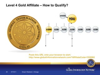 07/19/11 Dream Weekend - Chicago Level 4 Gold Affiliate – How to Qualify? Paste this URL onto your browser to start:  http://www.globalinformationnetwork.com/?AffiliateCode=1528962 
