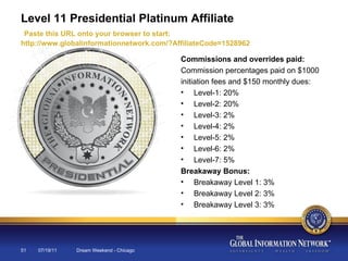07/19/11 Dream Weekend - Chicago Level 11 Presidential Platinum Affiliate   Paste this URL onto your browser to start:  http://www.globalinformationnetwork.com/?AffiliateCode=1528962 Commissions and overrides paid: Commission percentages paid on $1000 initiation fees and $150 monthly dues: Level-1: 20% Level-2: 20% Level-3: 2% Level-4: 2% Level-5: 2% Level-6: 2% Level-7: 5% Breakaway Bonus: Breakaway Level 1: 3% Breakaway Level 2: 3% Breakaway Level 3: 3% 