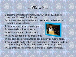 …VISIÓN…
El Sistema Universitario UNIMINUTO, en el 2012, será
   reconocido en Colombia por:
 Las vivencias espirituales y la presencia de Dios en el
   ámbito universitario.
 Su aporte al desarrollo del país
 a través de la formación en
 Educación para el Desarrollo.
 La alta calidad de sus programas
 académicos estructurados por ciclos y competencias.
 Su impacto en la cobertura originado en el número de sus
   Sedes y la gran facilidad de acceso a sus programas.
 Sus amplias relaciones nacionales e internacionales.
 