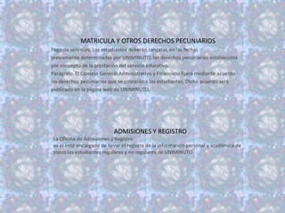 MATRICULA Y OTROS DERECHOS PECUNIARIOS
Pago de servicios. Los estudiantes deberán cancelar, en las fechas
previamente determinadas por UNIMINUTO, los derechos pecuniarios establecidos
por concepto de la prestación del servicio educativo.
Parágrafo. El Consejo General Administrativo y Financiero fijará mediante acuerdo
los derechos pecuniarios que se cobrarán a los estudiantes. Dicho acuerdo será
publicado en la página web de UNIMINUTO.




                           ADMISIONES Y REGISTRO
La Oficina de Admisiones y Registro
es el ente encargado de llevar el registro de la información personal y académica de
todos los estudiantes regulares y no regulares de UNIMINUTO
 