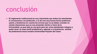 conclusión 
 El reglamento institucional es muy importante que todos los estudiantes 
lo conozcamos a la perfección, a si de una muy buena forma podremos 
usarlo y tendremos en cuenta los errores que no se deben cometer en 
ciertas situaciones que se nos presenten dentro y fuera de la 
Universidad, ya que este es una guía para ser unos estudiantes íntegros y 
poder tener un buen perfil profesional y además a si tendremos sentido 
de pertenencia hacia nuestra Universidad Popular del Cesar. 
