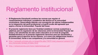Reglamento institucional 
 El Reglamento Estudiantil contiene las normas que regulan el 
comportamiento individual y académico del alumno en la comunidad 
universitaria. Desarrollada además una concepción de valores indispensables 
en la integración del perfil profesional y el perfil oculto del egresado que 
aspira a formar la Universidad Popular del Cesar. 
 El presente reglamento tiene por finalidad establecer normas sustantivas y 
adjetivas para la regulación de las relaciones entre la Universidad Popular del 
Cesar y los estudiantes de este centro educativo en el nivel de pregrado. 
Estableciéndose en el presente reglamento derechos para los estudiantes y 
garantías para el ejercicio de los mismos, a si como sus obligaciones frente a 
la Universidad, frente a sus compañeros y la comunidad en general. 
 http://aulaweb.unicesar.edu.co/pluginfile.php/15237/mod_resource/content/2/M 
enu_Contenido/Unidad_II/Index.html 
 http://nelsoncaceres.com/tesis/reglamentoupc.pdf 
 