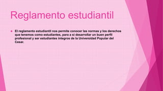 Reglamento estudiantil 
 El reglamento estudiantil nos permite conocer las normas y los derechos 
que tenemos como estudiantes, para a si desarrollar un buen perfil 
profesional y ser estudiantes íntegros de la Universidad Popular del 
Cesar. 
 
