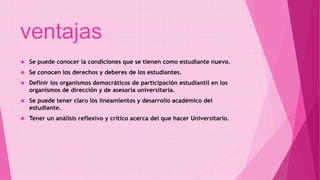 ventajas 
 Se puede conocer la condiciones que se tienen como estudiante nuevo. 
 Se conocen los derechos y deberes de los estudiantes. 
 Definir los organismos democráticos de participación estudiantil en los 
organismos de dirección y de asesoría universitaria. 
 Se puede tener claro los lineamientos y desarrollo académico del 
estudiante. 
 Tener un análisis reflexivo y critico acerca del que hacer Universitario. 
 