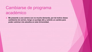 Cambiarse de programa 
académico 
 Me presente a una carrera con no mucha demanda, por tal motivo deseo 
cambiarme de carrera, tengo un puntaje alto y solicito un cambio para 
poder culminar mis estudios en esta Universidad. 
 