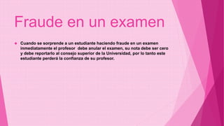 Fraude en un examen 
 Cuando se sorprende a un estudiante haciendo fraude en un examen 
inmediatamente el profesor debe anular el examen, su nota debe ser cero 
y debe reportarlo al consejo superior de la Universidad, por lo tanto este 
estudiante perderá la confianza de su profesor. 
 