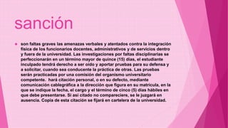 sanción 
 son faltas graves las amenazas verbales y atentados contra la integración 
física de los funcionarios docentes, administrativos y de servicios dentro 
y fuera de la universidad. Las investigaciones por faltas disciplinarias se 
perfeccionarán en un término mayor de quince (15) días, el estudiante 
inculpado tendrá derecho a ser oído y aportar pruebas para su defensa y 
a solicitar, cuando sea conducente la práctica de otras. Las pruebas 
serán practicadas por una comisión del organismo universitario 
competente. hará citación personal, o en su defecto, mediante 
comunicación cablegráfica a la dirección que figura en su matrícula, en la 
que se indique la fecha, el cargo y el término de cinco (5) días hábiles en 
que debe presentarse. Si así citado no compareciere, se le juzgará en 
ausencia. Copia de esta citación se fijará en cartelera de la universidad. 
 