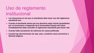 Uso de reglamento 
institucional 
 Las situaciones en las que un estudiante debe hacer uso del reglamento 
estudiantil son: 
 Cuando el estudiante sienta que sus derechos están siendo atropellados 
por un funcionario o integrante de la Universidad Popular del Cesar, 
inmediatamente debe consultar el reglamento estudiantil para hacer vale 
 Cuando halla cancelación de matricula sin causa justificada. 
 Cuando hay discriminación de raza, sexo, condición socio económica o 
libertad religiosa. 
 