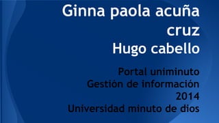 Ginna paola acuña 
cruz 
Hugo cabello 
Portal uniminuto 
Gestión de información 
2014 
Universidad minuto de dios 
 
