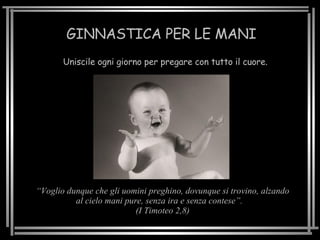 GINNASTICA PER LE MANI Uniscile ogni giorno per pregare con tutto il cuore. “ Voglio dunque che gli uomini preghino, dovunque si trovino, alzando al cielo mani pure, senza ira e senza contese”.  (I Timoteo 2,8) 