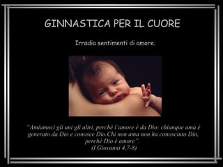 GINNASTICA PER IL CUORE Irradia sentimenti di amore. “ Amiamoci gli uni gli altri, perché l’amore è da Dio: chiunque ama è generato da Dio e conosce Dio.Chi non ama non ha conosciuto Dio, perché Dio è amore”.  (I Giovanni 4,7-8) 