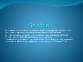 En internet ,un servidor es un ordenador remoto que proviene de los datos
solicitados por parte de los navegadores de otras computadoras .
En redes locales se entiende como el software que configuran PC como
servidor para facilitar el acceso ala red y sus recursos.
Los servidores almacenan la información en forma de pagina web atreves del
protocolo http lo entregan a petición de los clientes en forma de HTML
 