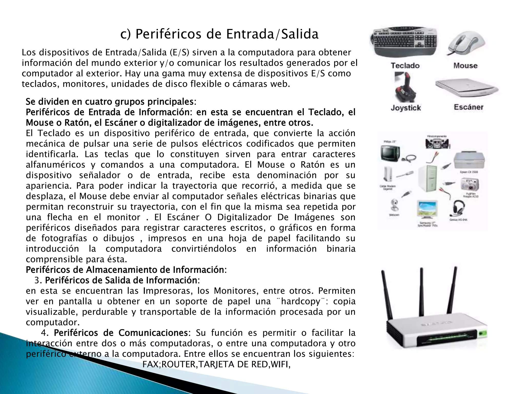 c) Periféricos de Entrada/Salida
Los dispositivos de Entrada/Salida (E/S) sirven a la computadora para obtener
información del mundo exterior y/o comunicar los resultados generados por el
computador al exterior. Hay una gama muy extensa de dispositivos E/S como
teclados, monitores, unidades de disco flexible o cámaras web.
Se dividen en cuatro grupos principales:
Periféricos de Entrada de Información: en esta se encuentran el Teclado, el
Mouse o Ratón, el Escáner o digitalizador de imágenes, entre otros.
El Teclado es un dispositivo periférico de entrada, que convierte la acción
mecánica de pulsar una serie de pulsos eléctricos codificados que permiten
identificarla. Las teclas que lo constituyen sirven para entrar caracteres
alfanuméricos y comandos a una computadora. El Mouse o Ratón es un
dispositivo señalador o de entrada, recibe esta denominación por su
apariencia. Para poder indicar la trayectoria que recorrió, a medida que se
desplaza, el Mouse debe enviar al computador señales eléctricas binarias que
permitan reconstruir su trayectoria, con el fin que la misma sea repetida por
una flecha en el monitor . El Escáner O Digitalizador De Imágenes son
periféricos diseñados para registrar caracteres escritos, o gráficos en forma
de fotografías o dibujos , impresos en una hoja de papel facilitando su
introducción la computadora convirtiéndolos en información binaria
comprensible para ésta.
Periféricos de Almacenamiento de Información:
3. Periféricos de Salida de Información:
en esta se encuentran las Impresoras, los Monitores, entre otros. Permiten
ver en pantalla u obtener en un soporte de papel una ¨hardcopy¨: copia
visualizable, perdurable y transportable de la información procesada por un
computador.
4. Periféricos de Comunicaciones: Su función es permitir o facilitar la
interacción entre dos o más computadoras, o entre una computadora y otro
periférico externo a la computadora. Entre ellos se encuentran los siguientes:
FAX;ROUTER,TARJETA DE RED,WIFI,
 