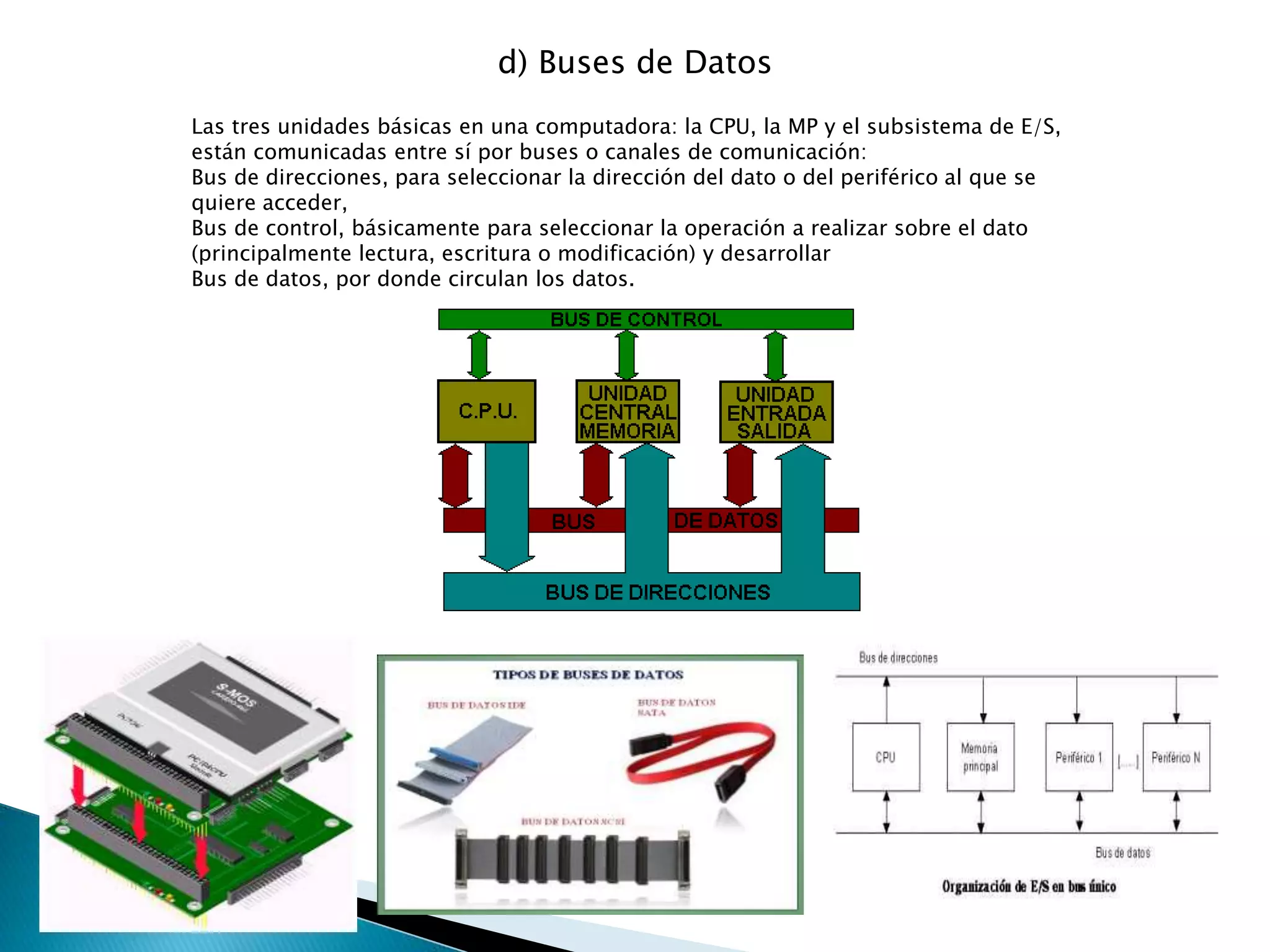 d) Buses de Datos
Las tres unidades básicas en una computadora: la CPU, la MP y el subsistema de E/S,
están comunicadas entre sí por buses o canales de comunicación:
Bus de direcciones, para seleccionar la dirección del dato o del periférico al que se
quiere acceder,
Bus de control, básicamente para seleccionar la operación a realizar sobre el dato
(principalmente lectura, escritura o modificación) y desarrollar
Bus de datos, por donde circulan los datos.
 