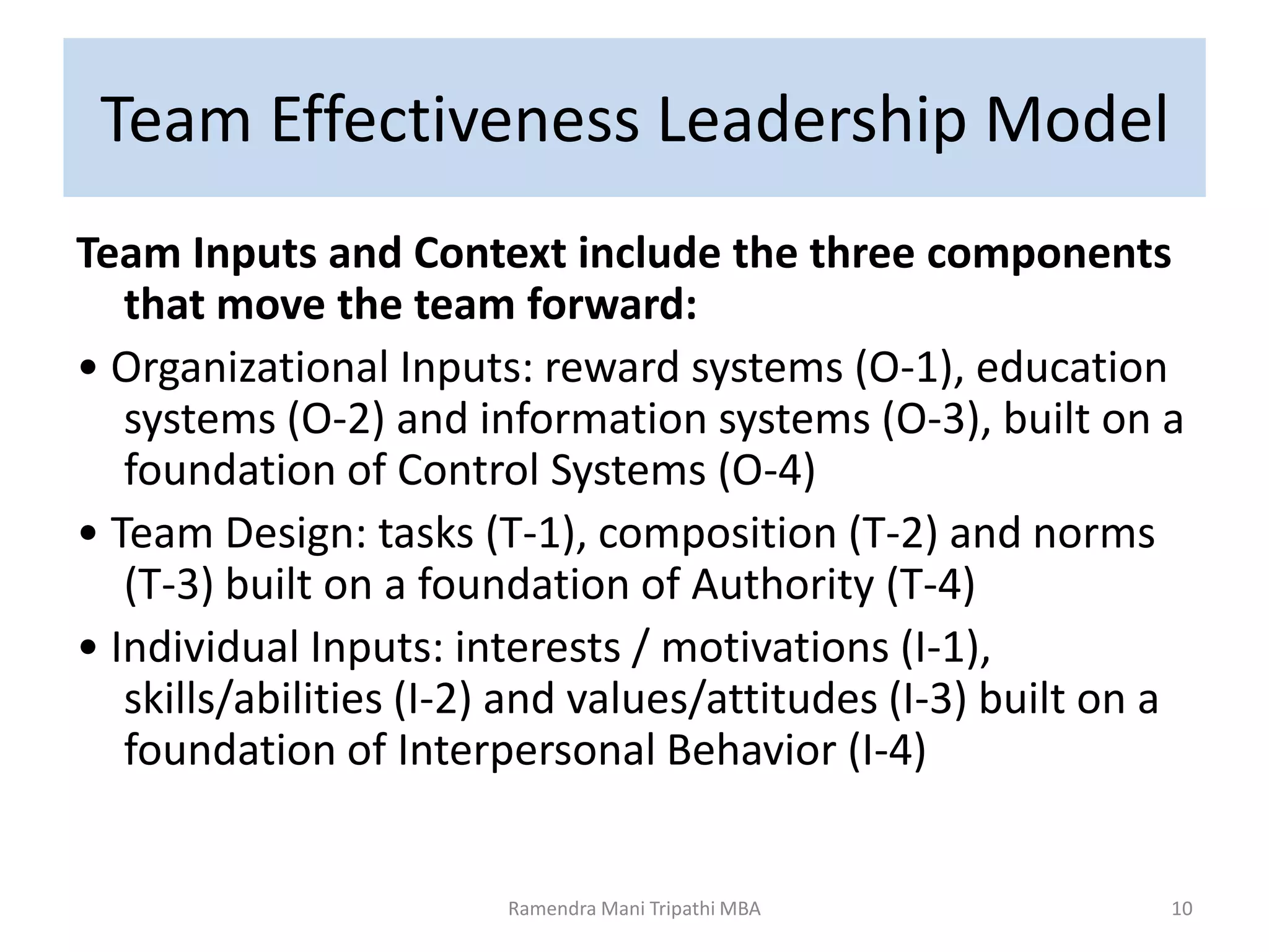 Team Effectiveness Leadership Model
Team Inputs and Context include the three components
that move the team forward:
• Organizational Inputs: reward systems (O-1), education
systems (O-2) and information systems (O-3), built on a
foundation of Control Systems (O-4)
• Team Design: tasks (T-1), composition (T-2) and norms
(T-3) built on a foundation of Authority (T-4)
• Individual Inputs: interests / motivations (I-1),
skills/abilities (I-2) and values/attitudes (I-3) built on a
foundation of Interpersonal Behavior (I-4)
Ramendra Mani Tripathi MBA 10
 