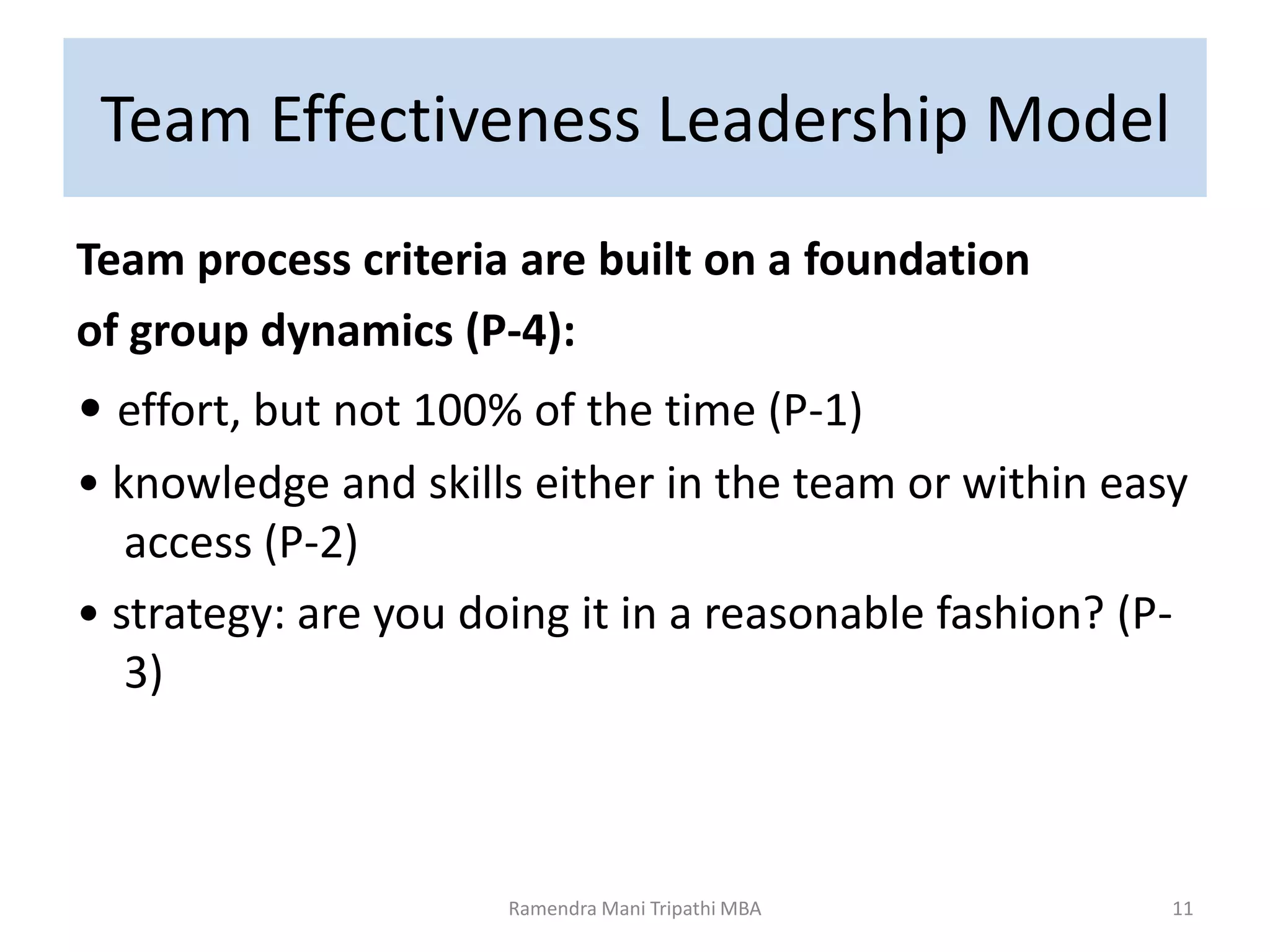 Team Effectiveness Leadership Model
Team process criteria are built on a foundation
of group dynamics (P-4):
• effort, but not 100% of the time (P-1)
• knowledge and skills either in the team or within easy
access (P-2)
• strategy: are you doing it in a reasonable fashion? (P-
3)
Ramendra Mani Tripathi MBA 11
 