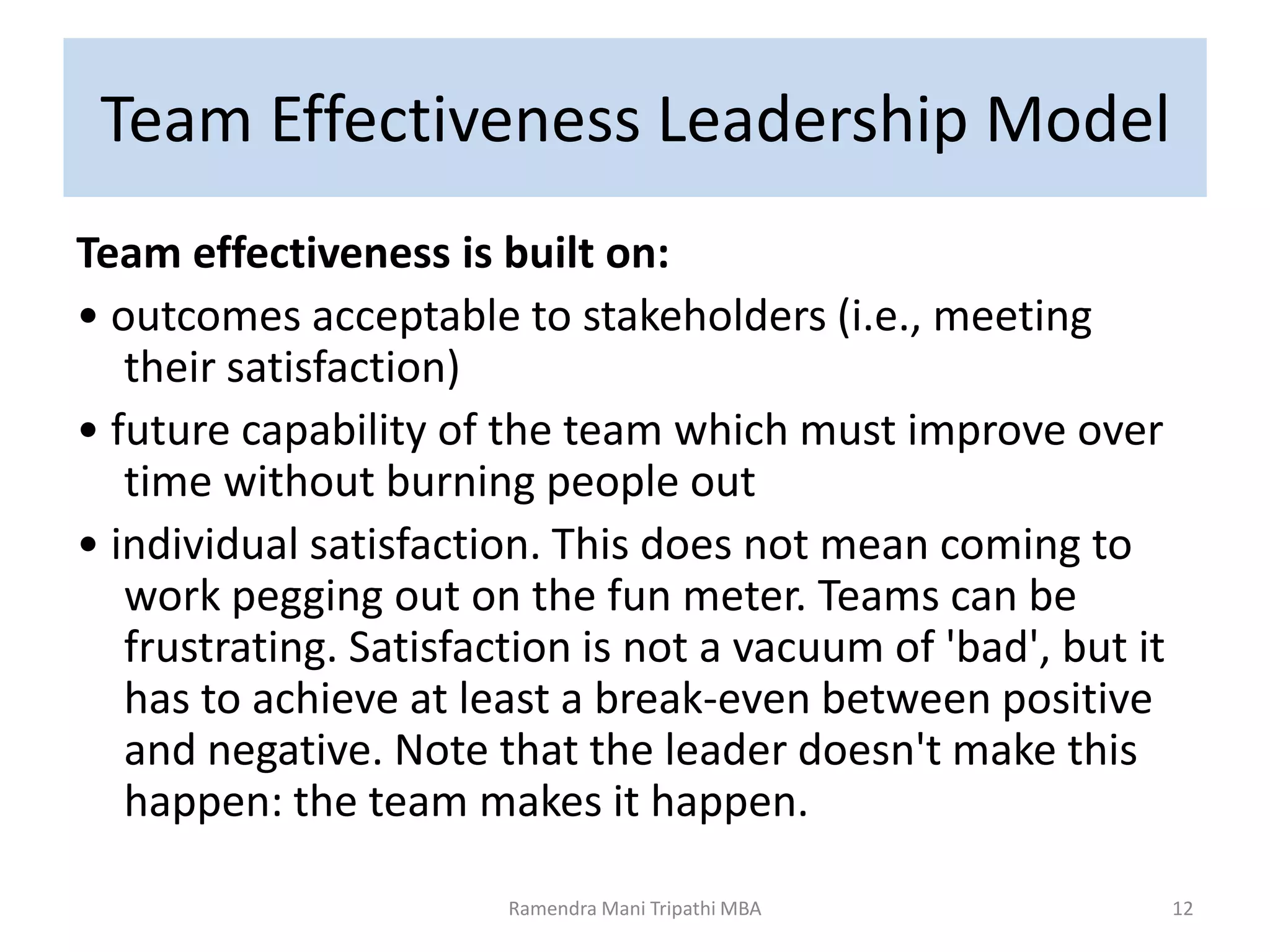 Team Effectiveness Leadership Model
Team effectiveness is built on:
• outcomes acceptable to stakeholders (i.e., meeting
their satisfaction)
• future capability of the team which must improve over
time without burning people out
• individual satisfaction. This does not mean coming to
work pegging out on the fun meter. Teams can be
frustrating. Satisfaction is not a vacuum of 'bad', but it
has to achieve at least a break-even between positive
and negative. Note that the leader doesn't make this
happen: the team makes it happen.
Ramendra Mani Tripathi MBA 12
 