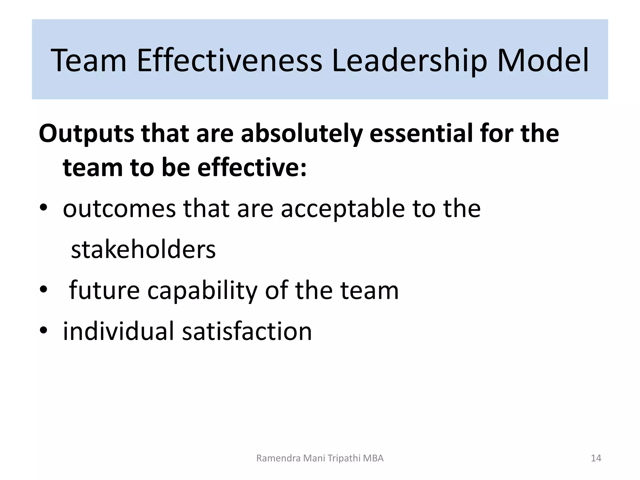 Team Effectiveness Leadership Model
Outputs that are absolutely essential for the
team to be effective:
• outcomes that are acceptable to the
stakeholders
• future capability of the team
• individual satisfaction
Ramendra Mani Tripathi MBA 14
 