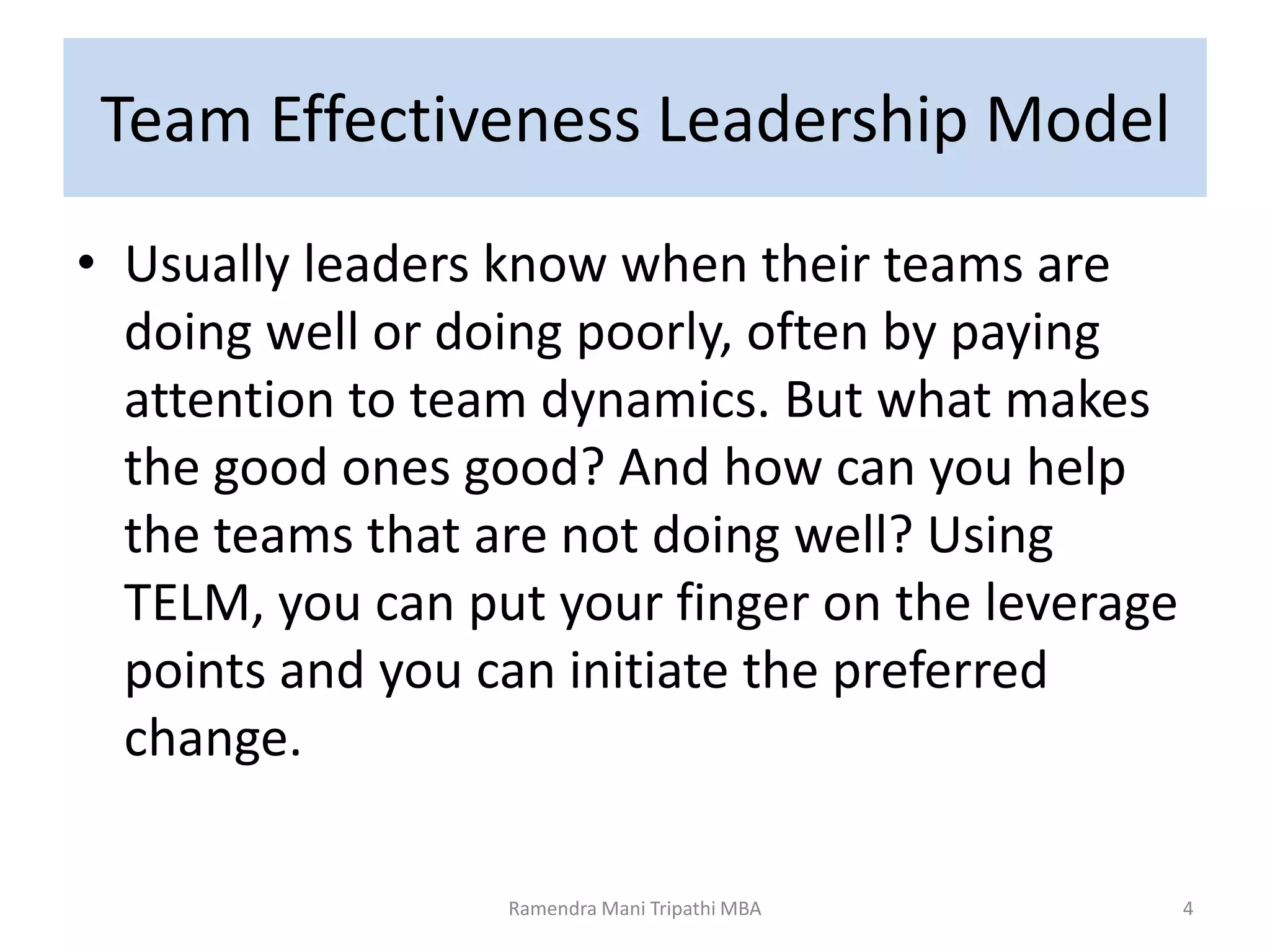Team Effectiveness Leadership Model
• Usually leaders know when their teams are
doing well or doing poorly, often by paying
attention to team dynamics. But what makes
the good ones good? And how can you help
the teams that are not doing well? Using
TELM, you can put your finger on the leverage
points and you can initiate the preferred
change.
4Ramendra Mani Tripathi MBA
 
