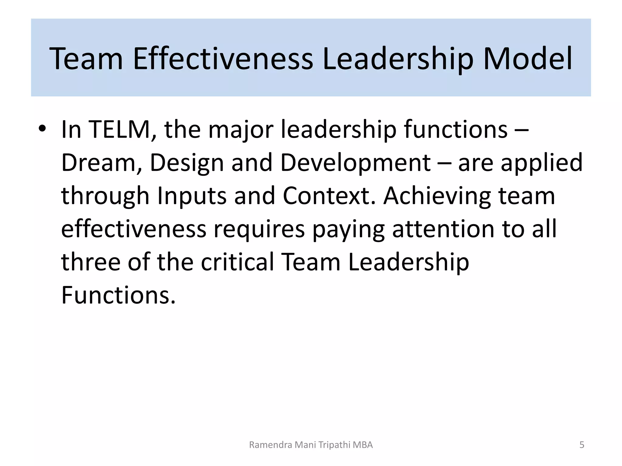 Team Effectiveness Leadership Model
• In TELM, the major leadership functions –
Dream, Design and Development – are applied
through Inputs and Context. Achieving team
effectiveness requires paying attention to all
three of the critical Team Leadership
Functions.
5Ramendra Mani Tripathi MBA
 