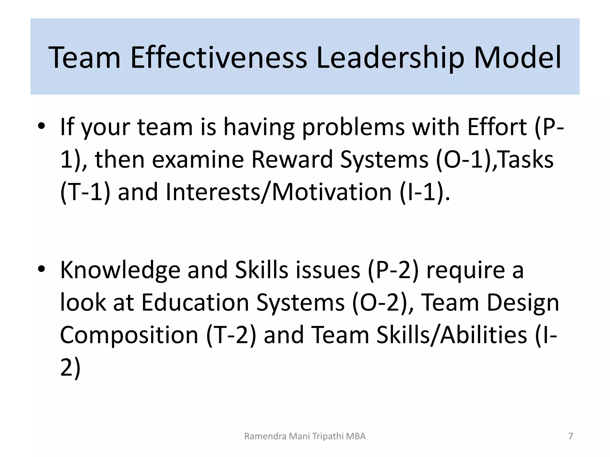 Team Effectiveness Leadership Model
• If your team is having problems with Effort (P-
1), then examine Reward Systems (O-1),Tasks
(T-1) and Interests/Motivation (I-1).
• Knowledge and Skills issues (P-2) require a
look at Education Systems (O-2), Team Design
Composition (T-2) and Team Skills/Abilities (I-
2)
7Ramendra Mani Tripathi MBA
 