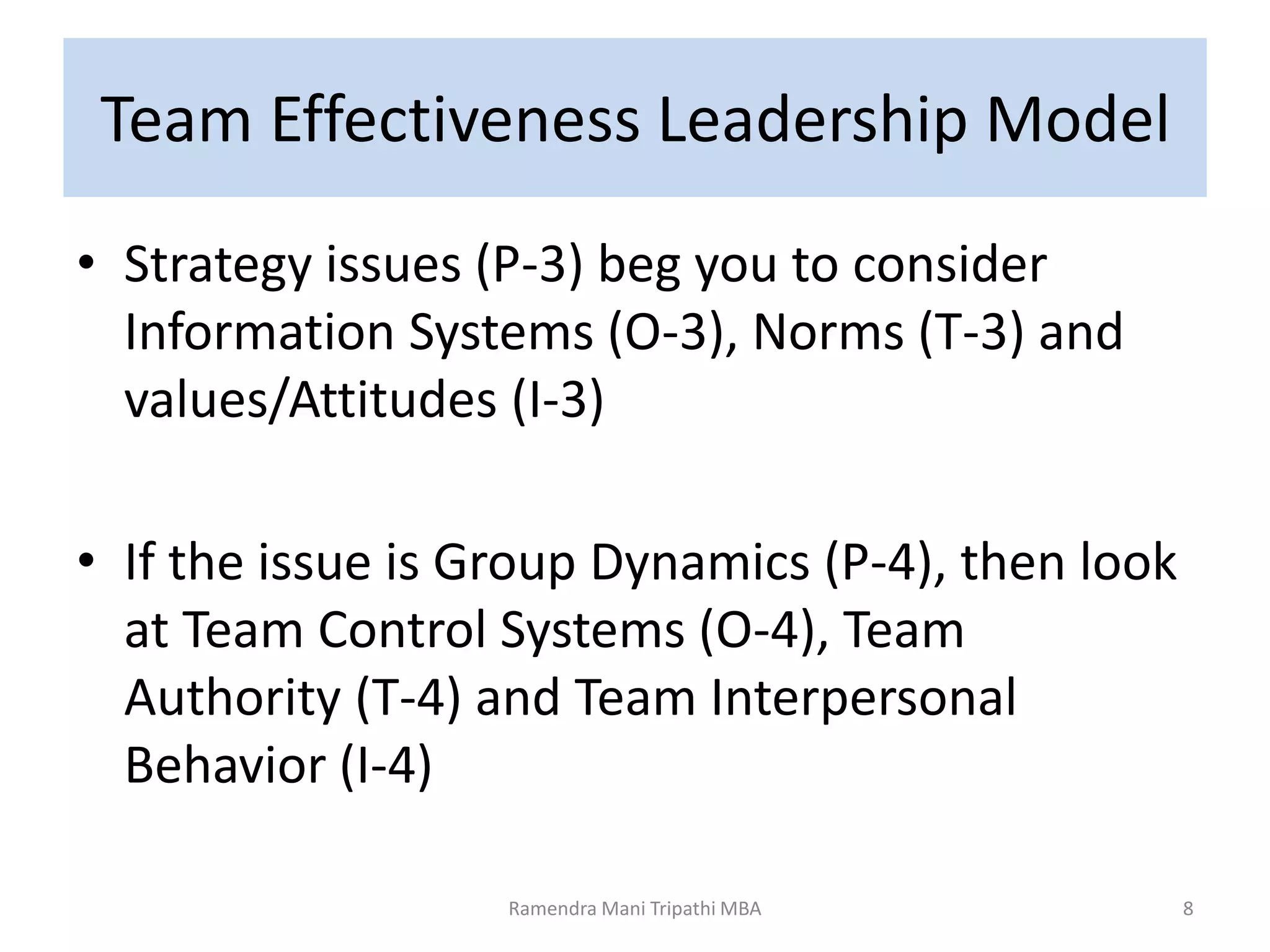 Team Effectiveness Leadership Model
• Strategy issues (P-3) beg you to consider
Information Systems (O-3), Norms (T-3) and
values/Attitudes (I-3)
• If the issue is Group Dynamics (P-4), then look
at Team Control Systems (O-4), Team
Authority (T-4) and Team Interpersonal
Behavior (I-4)
8Ramendra Mani Tripathi MBA
 