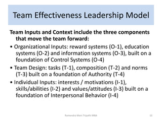 Team Effectiveness Leadership Model
Team Inputs and Context include the three components
that move the team forward:
• Organizational Inputs: reward systems (O-1), education
systems (O-2) and information systems (O-3), built on a
foundation of Control Systems (O-4)
• Team Design: tasks (T-1), composition (T-2) and norms
(T-3) built on a foundation of Authority (T-4)
• Individual Inputs: interests / motivations (I-1),
skills/abilities (I-2) and values/attitudes (I-3) built on a
foundation of Interpersonal Behavior (I-4)
Ramendra Mani Tripathi MBA 10
 