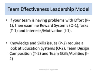 Team Effectiveness Leadership Model
• If your team is having problems with Effort (P-
1), then examine Reward Systems (O-1),Tasks
(T-1) and Interests/Motivation (I-1).
• Knowledge and Skills issues (P-2) require a
look at Education Systems (O-2), Team Design
Composition (T-2) and Team Skills/Abilities (I-
2)
7Ramendra Mani Tripathi MBA
 