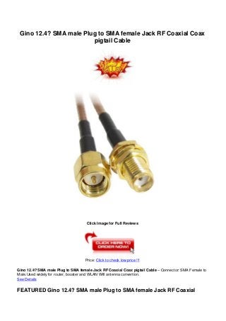 Gino 12.4? SMA male Plug to SMA female Jack RF Coaxial Coax
pigtail Cable
Click Image for Full Reviews
Price: Click to check low price !!!
Gino 12.4? SMA male Plug to SMA female Jack RF Coaxial Coax pigtail Cable – Connector: SMA Female to
Male.Used widely for router, booster and WLAN Wifi antenna convertion.
See Details
FEATURED Gino 12.4? SMA male Plug to SMA female Jack RF Coaxial
 