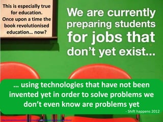 http://chriswondra.com/2007/12/17/paradigm-shift-ahead-learning-just-got-heroic/
… using technologies that have not been
invented yet in order to solve problems we
don’t even know are problems yet
- Shift happens 2012
This is especially true
for education.
Once upon a time the
book revolutionised
education… now?
 