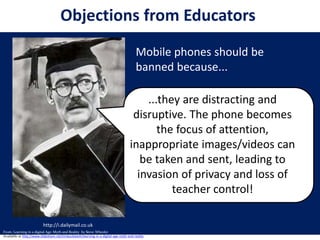 http://i.dailymail.co.uk
...they are distracting and
disruptive. The phone becomes
the focus of attention,
inappropriate images/videos can
be taken and sent, leading to
invasion of privacy and loss of
teacher control!
Mobile phones should be
banned because...
Objections from Educators
From: Learning in a digital Age: Myth and Reality by Steve Wheeler
Available at http://www.slideshare.net/timbuckteeth/learning-in-a-digital-age-myth-and-reality
 