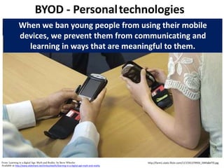 BYOD - Personaltechnologies
http://farm1.static.flickr.com/117/291379959_594fa8ef70.jpg
When we ban young people from using their mobile
devices, we prevent them from communicating and
learning in ways that are meaningful to them.
From: Learning in a digital Age: Myth and Reality by Steve Wheeler
Available at http://www.slideshare.net/timbuckteeth/learning-in-a-digital-age-myth-and-reality
 